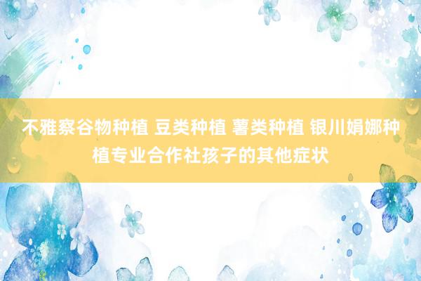 不雅察谷物种植 豆类种植 薯类种植 银川娟娜种植专业合作社孩子的其他症状