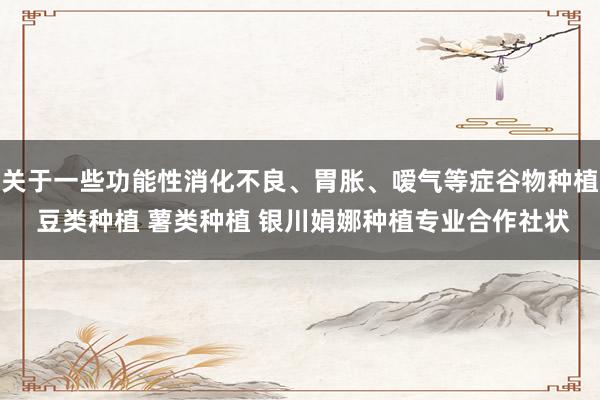关于一些功能性消化不良、胃胀、嗳气等症谷物种植 豆类种植 薯类种植 银川娟娜种植专业合作社状
