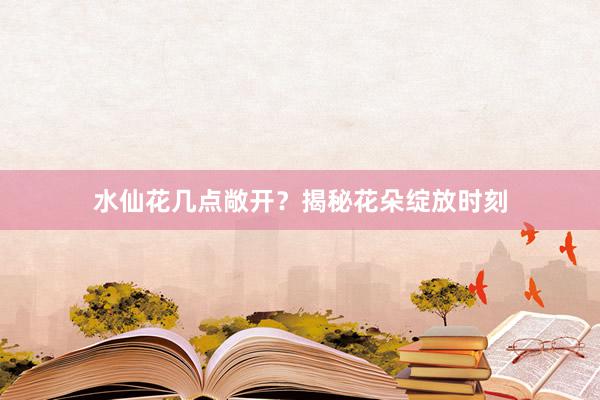 水仙花几点敞开？揭秘花朵绽放时刻